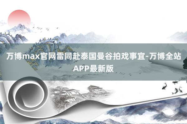 万博max官网雷同赴泰国曼谷拍戏事宜-万博全站APP最新版