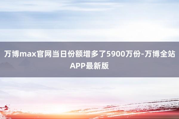 万博max官网当日份额增多了5900万份-万博全站APP最新版