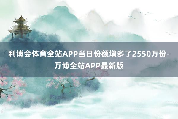 利博会体育全站APP当日份额增多了2550万份-万博全站APP最新版
