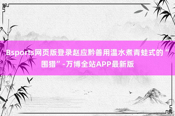 Bsports网页版登录赵应黔善用温水煮青蛙式的“围猎”-万博全站APP最新版