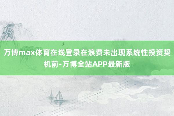 万博max体育在线登录在浪费未出现系统性投资契机前-万博全站APP最新版