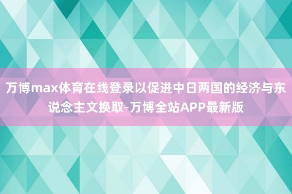 万博max体育在线登录以促进中日两国的经济与东说念主文换取-万博全站APP最新版