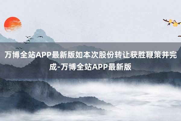 万博全站APP最新版如本次股份转让获胜鞭策并完成-万博全站APP最新版
