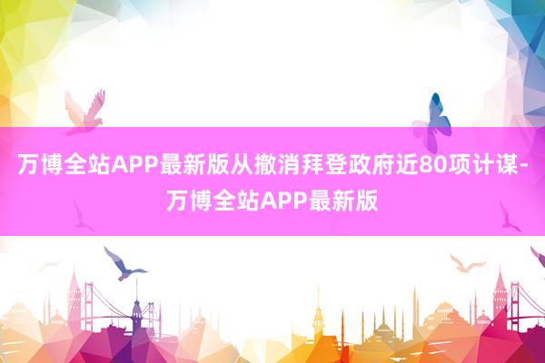 万博全站APP最新版从撤消拜登政府近80项计谋-万博全站APP最新版