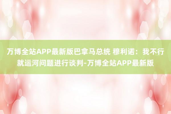 万博全站APP最新版巴拿马总统 穆利诺：我不行就运河问题进行谈判-万博全站APP最新版