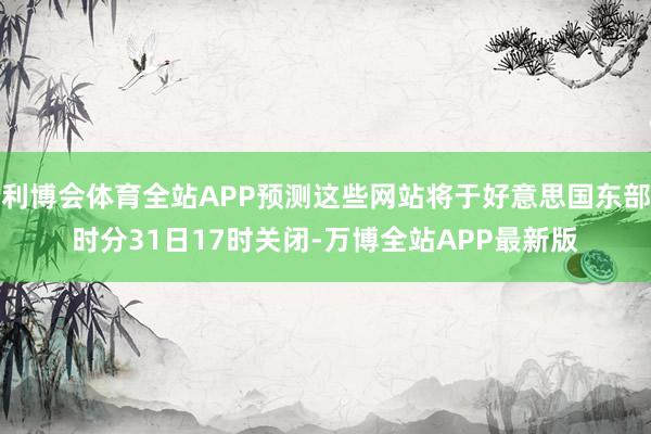利博会体育全站APP预测这些网站将于好意思国东部时分31日17时关闭-万博全站APP最新版