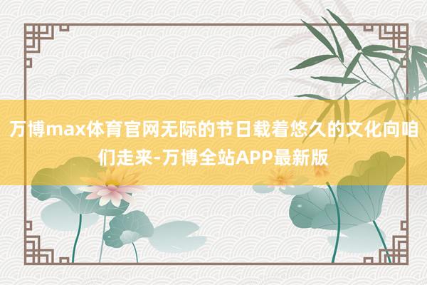 万博max体育官网无际的节日载着悠久的文化向咱们走来-万博全站APP最新版