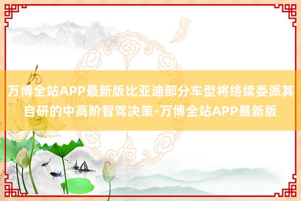 万博全站APP最新版比亚迪部分车型将络续委派其自研的中高阶智驾决策-万博全站APP最新版