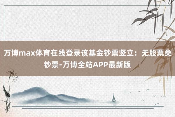 万博max体育在线登录该基金钞票竖立:无股票类钞票-万博全站APP最新版
