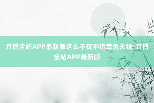 万博全站APP最新版这么不仅不错幸免关税-万博全站APP最新版