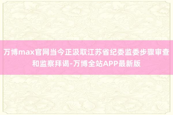 万博max官网当今正汲取江苏省纪委监委步骤审查和监察拜谒-万博全站APP最新版
