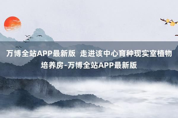 万博全站APP最新版  走进该中心育种现实室植物培养房-万博全站APP最新版