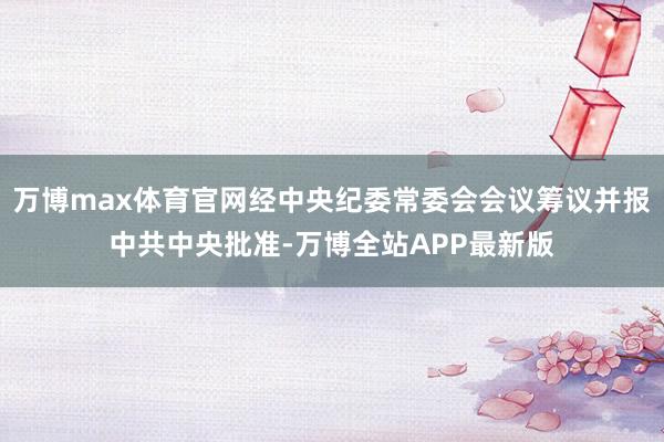 万博max体育官网经中央纪委常委会会议筹议并报中共中央批准-万博全站APP最新版