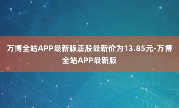 万博全站APP最新版正股最新价为13.85元-万博全站APP最新版
