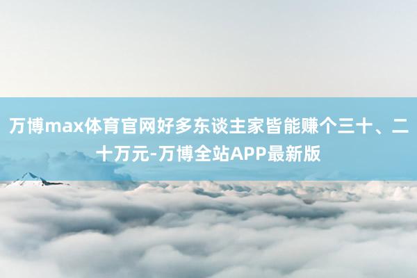万博max体育官网好多东谈主家皆能赚个三十、二十万元-万博全站APP最新版