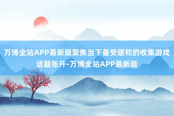 万博全站APP最新版聚焦当下备受暖和的收集游戏话题张开-万博全站APP最新版