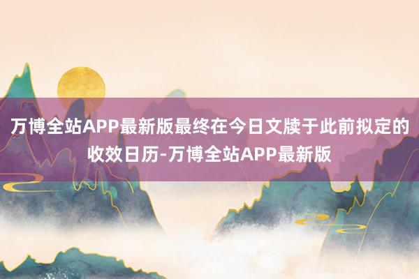 万博全站APP最新版最终在今日文牍于此前拟定的收效日历-万博全站APP最新版