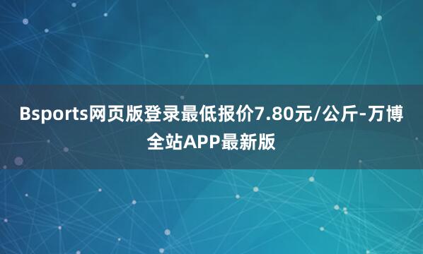 Bsports网页版登录最低报价7.80元/公斤-万博全站APP最新版