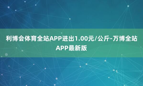 利博会体育全站APP进出1.00元/公斤-万博全站APP最新版