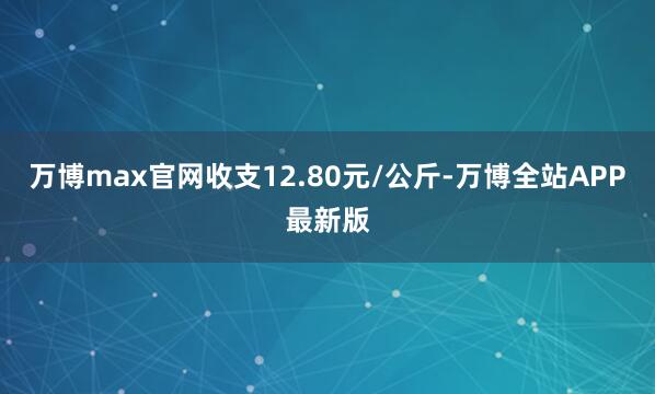 万博max官网收支12.80元/公斤-万博全站APP最新版