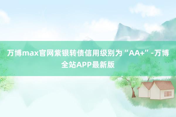 万博max官网紫银转债信用级别为“AA+”-万博全站APP最新版