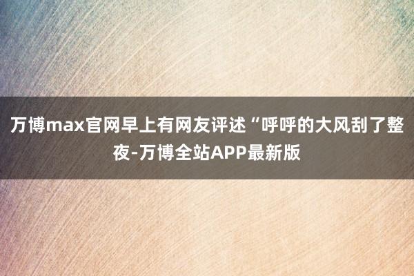 万博max官网早上有网友评述“呼呼的大风刮了整夜-万博全站APP最新版