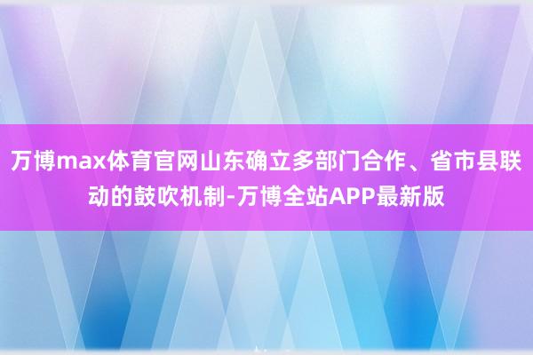 万博max体育官网山东确立多部门合作、省市县联动的鼓吹机制-万博全站APP最新版
