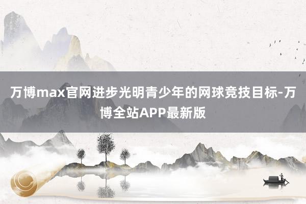 万博max官网进步光明青少年的网球竞技目标-万博全站APP最新版
