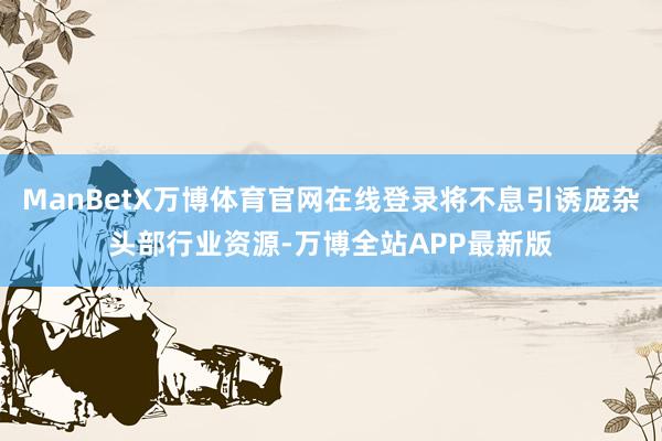 ManBetX万博体育官网在线登录将不息引诱庞杂头部行业资源-万博全站APP最新版