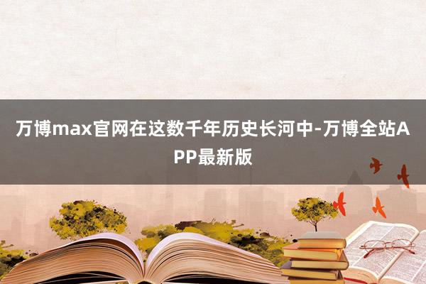 万博max官网在这数千年历史长河中-万博全站APP最新版