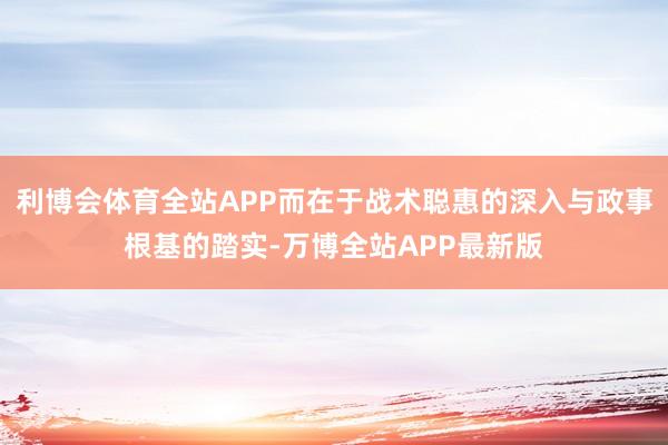 利博会体育全站APP而在于战术聪惠的深入与政事根基的踏实-万博全站APP最新版