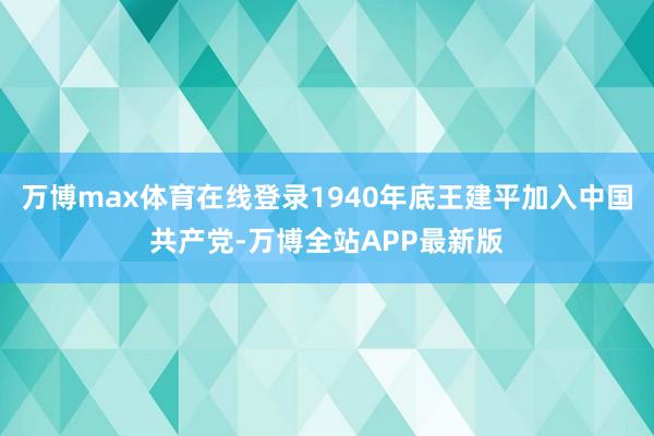 万博max体育在线登录1940年底王建平加入中国共产党-万博全站APP最新版
