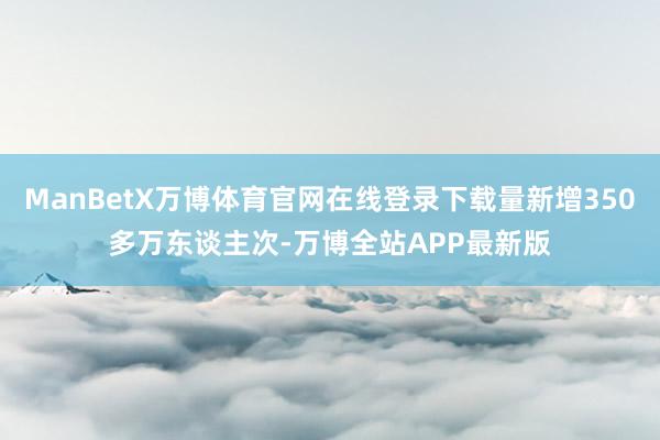 ManBetX万博体育官网在线登录下载量新增350多万东谈主次-万博全站APP最新版