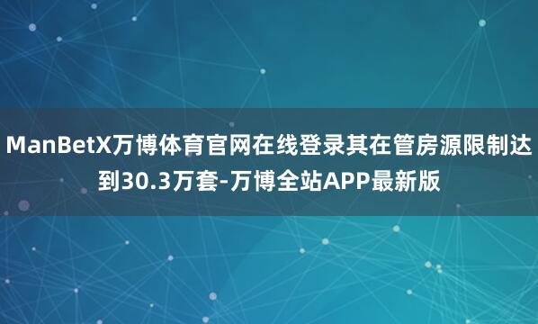 ManBetX万博体育官网在线登录其在管房源限制达到30.3万套-万博全站APP最新版