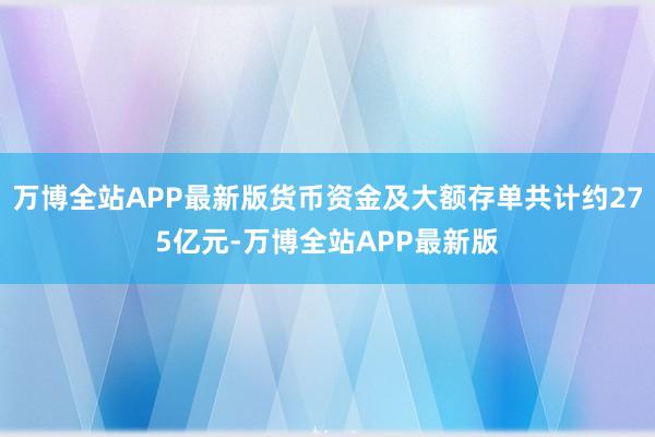 万博全站APP最新版货币资金及大额存单共计约275亿元-万博全站APP最新版
