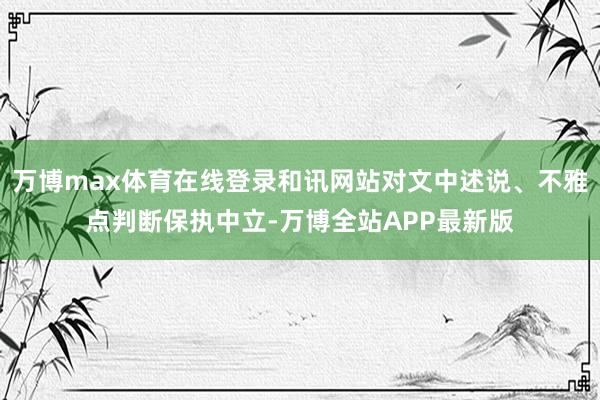 万博max体育在线登录和讯网站对文中述说、不雅点判断保执中立-万博全站APP最新版