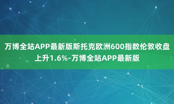 万博全站APP最新版　　斯托克欧洲600指数伦敦收盘上升1.6%-万博全站APP最新版