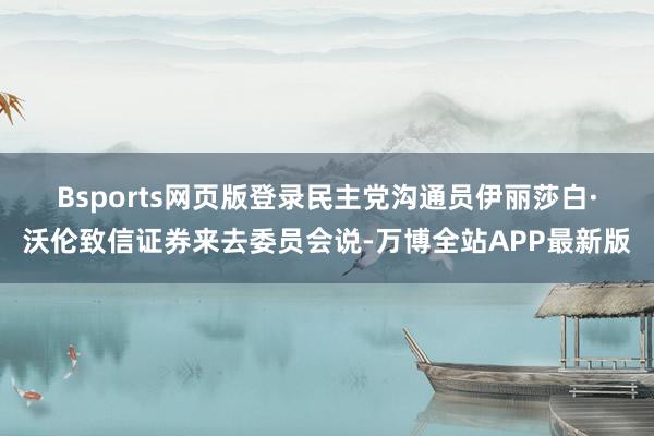 Bsports网页版登录　　民主党沟通员伊丽莎白·沃伦致信证券来去委员会说-万博全站APP最新版
