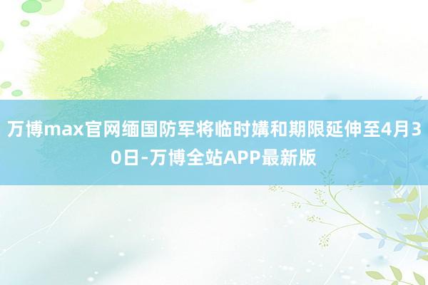 万博max官网缅国防军将临时媾和期限延伸至4月30日-万博全站APP最新版