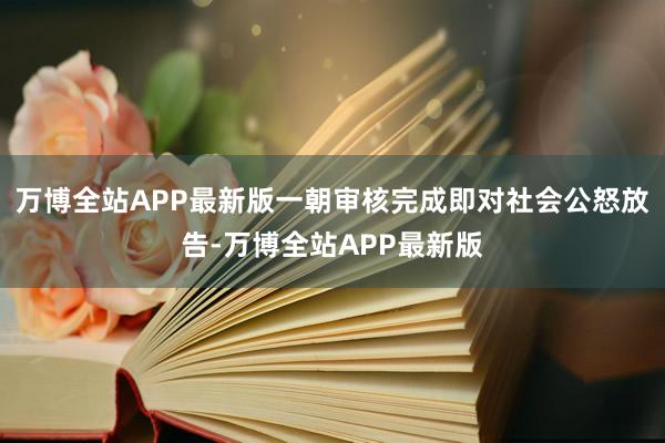 万博全站APP最新版一朝审核完成即对社会公怒放告-万博全站APP最新版