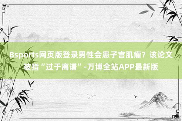 Bsports网页版登录男性会患子宫肌瘤？该论文被指“过于离谱”-万博全站APP最新版
