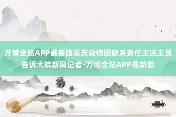 万博全站APP最新版重庆动物园联系责任主谈主员告诉大皖新闻记者-万博全站APP最新版