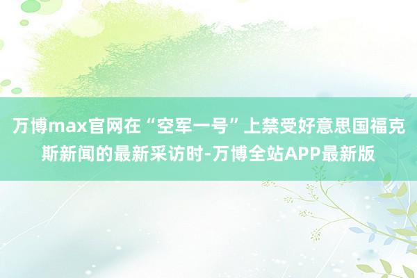 万博max官网在“空军一号”上禁受好意思国福克斯新闻的最新采访时-万博全站APP最新版