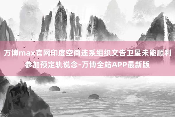 万博max官网印度空间连系组织文告卫星未能顺利参加预定轨说念-万博全站APP最新版
