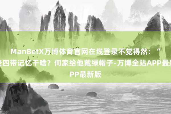 ManBetX万博体育官网在线登录不觉得然：“把老四带记忆干啥？何家给他戴绿帽子-万博全站APP最新版
