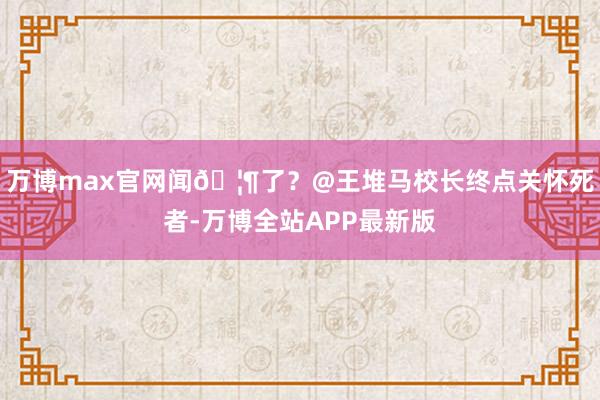 万博max官网闻🦶了？@王堆马校长终点关怀死者-万博全站APP最新版