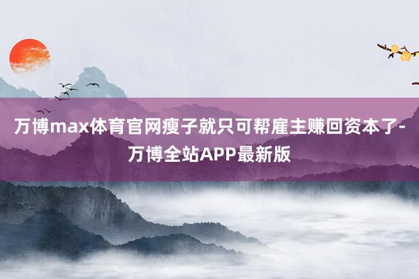 万博max体育官网瘦子就只可帮雇主赚回资本了-万博全站APP最新版