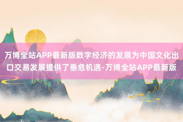 万博全站APP最新版数字经济的发展为中国文化出口交易发展提供了垂危机遇-万博全站APP最新版