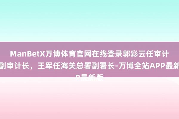 ManBetX万博体育官网在线登录郭彩云任审计署副审计长，王军任海关总署副署长-万博全站APP最新版