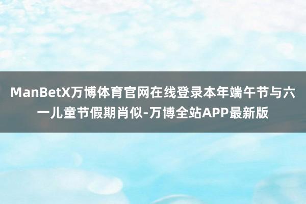 ManBetX万博体育官网在线登录本年端午节与六一儿童节假期肖似-万博全站APP最新版